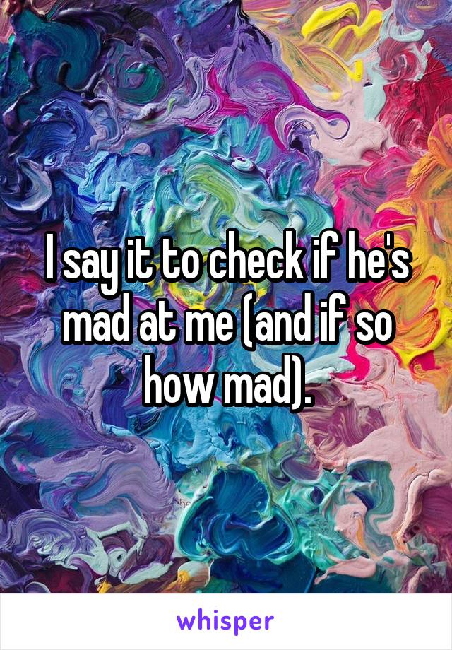 I say it to check if he's mad at me (and if so how mad).