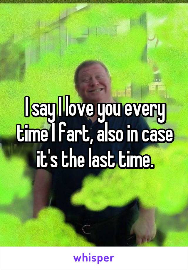 I say I love you every time I fart, also in case it's the last time.