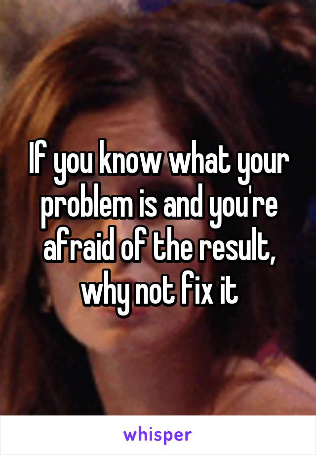 If you know what your problem is and you're afraid of the result, why not fix it