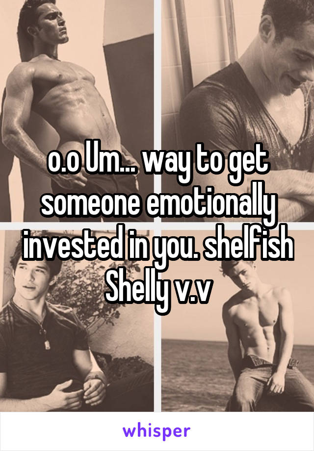 o.o Um... way to get someone emotionally invested in you. shelfish Shelly v.v