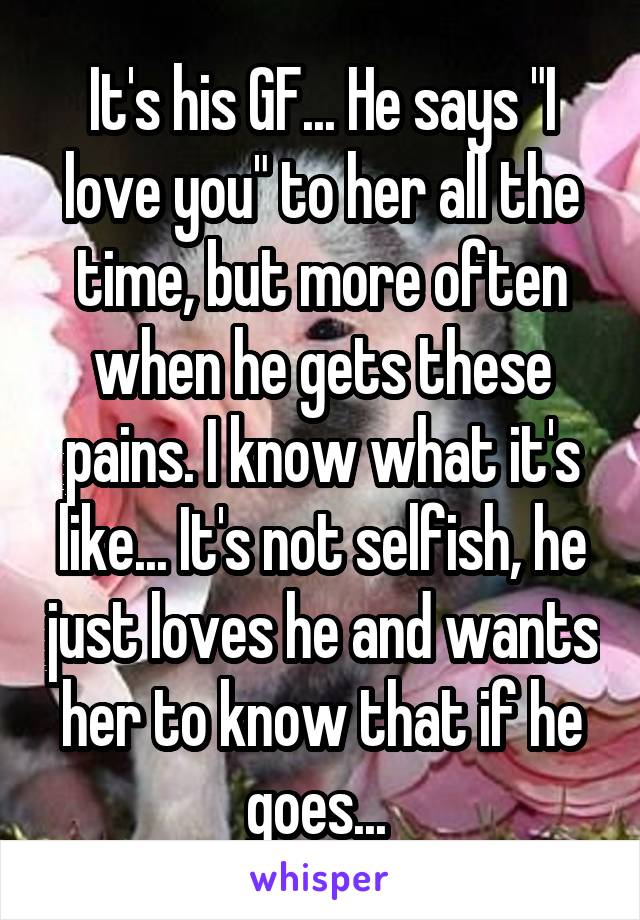 It's his GF... He says "I love you" to her all the time, but more often when he gets these pains. I know what it's like... It's not selfish, he just loves he and wants her to know that if he goes... 