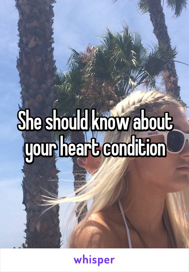 She should know about your heart condition