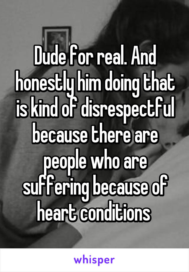 Dude for real. And honestly him doing that is kind of disrespectful because there are people who are suffering because of heart conditions 