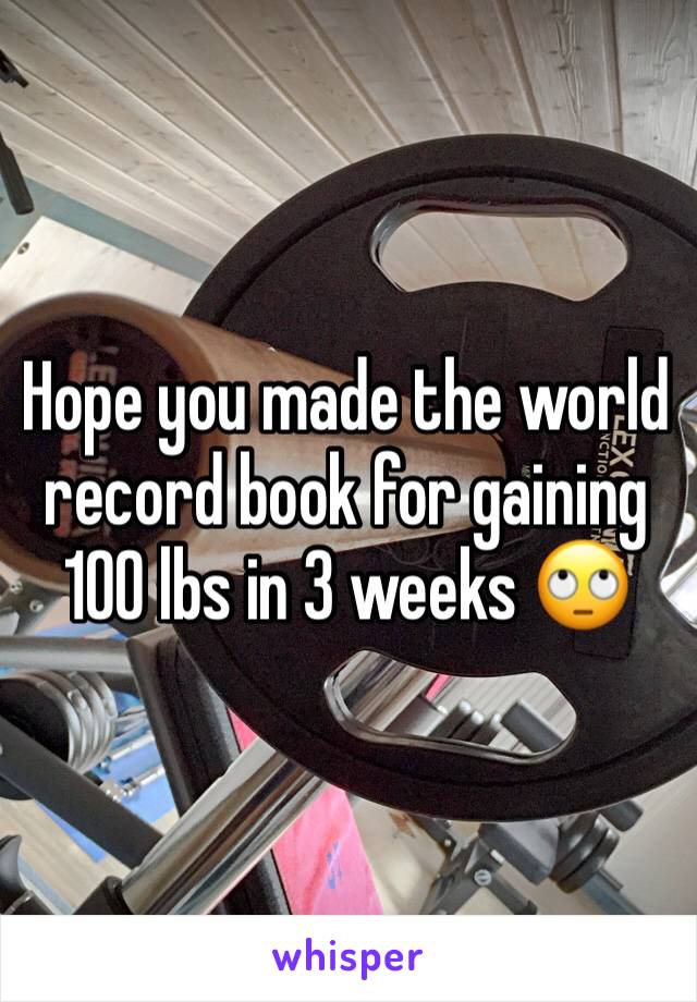 Hope you made the world record book for gaining 100 lbs in 3 weeks 🙄