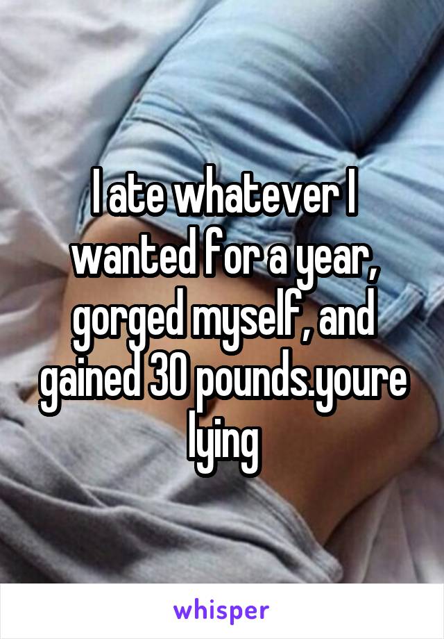 I ate whatever I wanted for a year, gorged myself, and gained 30 pounds.youre lying