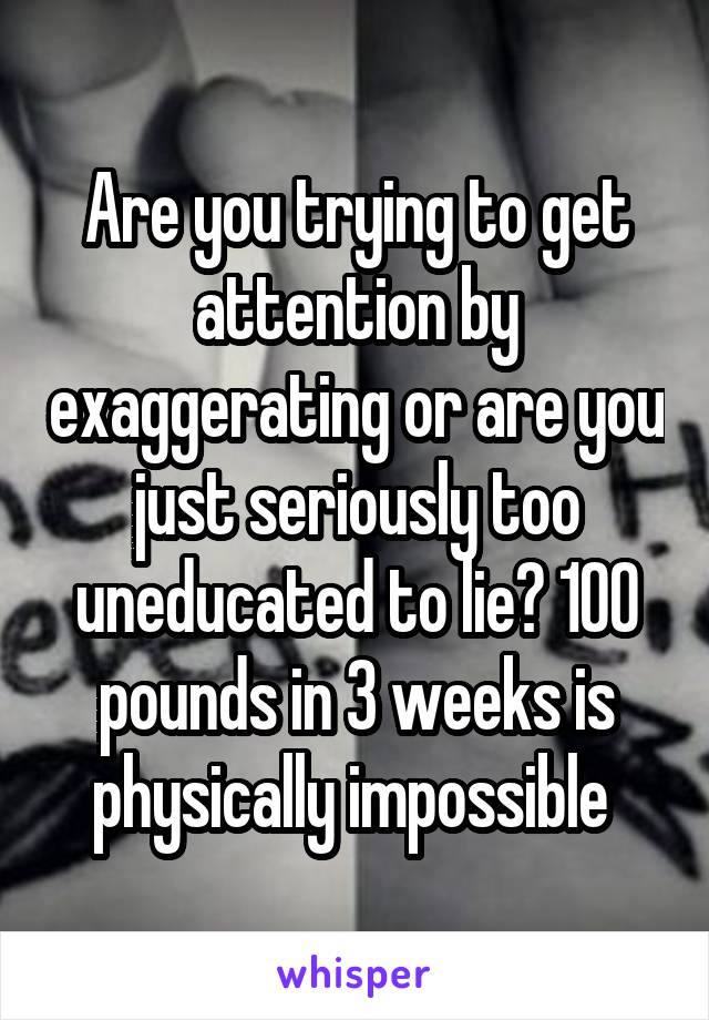 Are you trying to get attention by exaggerating or are you just seriously too uneducated to lie? 100 pounds in 3 weeks is physically impossible 