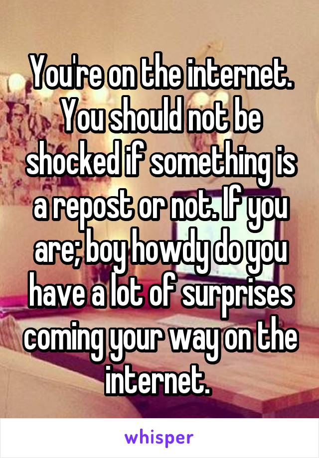 You're on the internet. You should not be shocked if something is a repost or not. If you are; boy howdy do you have a lot of surprises coming your way on the internet. 