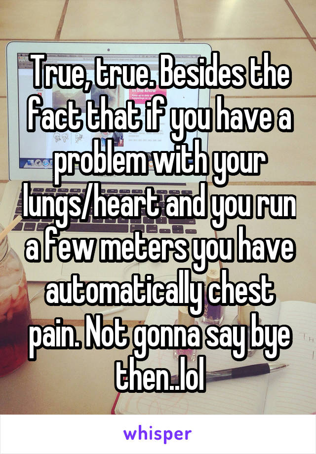 True, true. Besides the fact that if you have a problem with your lungs/heart and you run a few meters you have automatically chest pain. Not gonna say bye then..lol