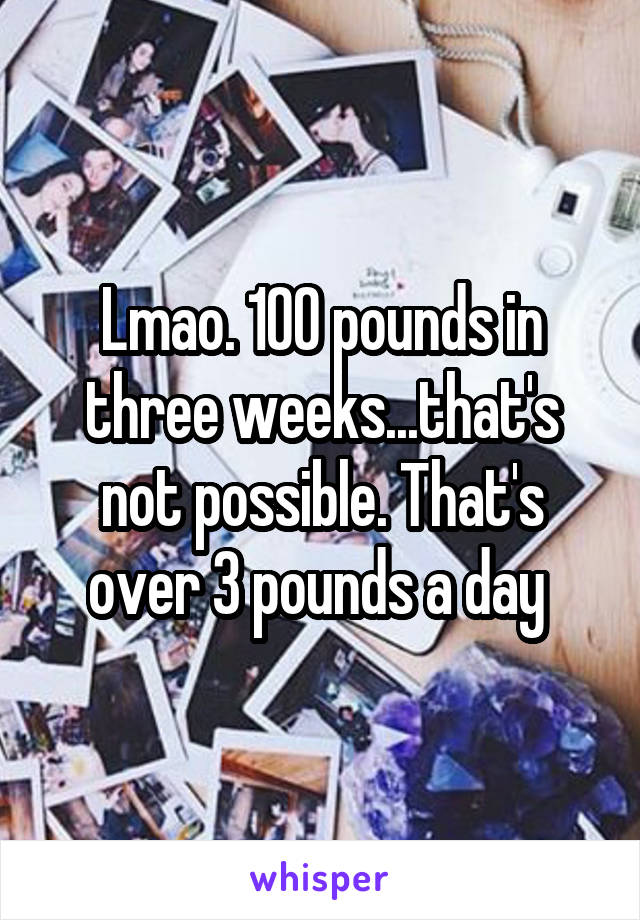 Lmao. 100 pounds in three weeks...that's not possible. That's over 3 pounds a day 