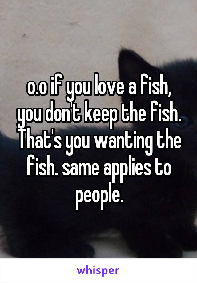 o.o if you love a fish, you don't keep the fish. That's you wanting the fish. same applies to people.