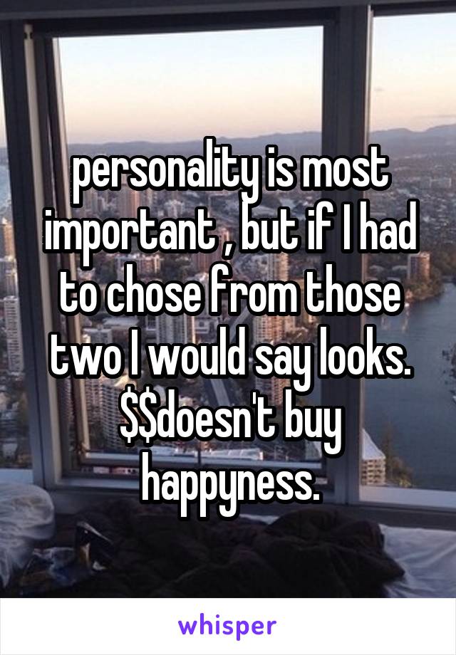 personality is most important , but if I had to chose from those two I would say looks. $$doesn't buy happyness.
