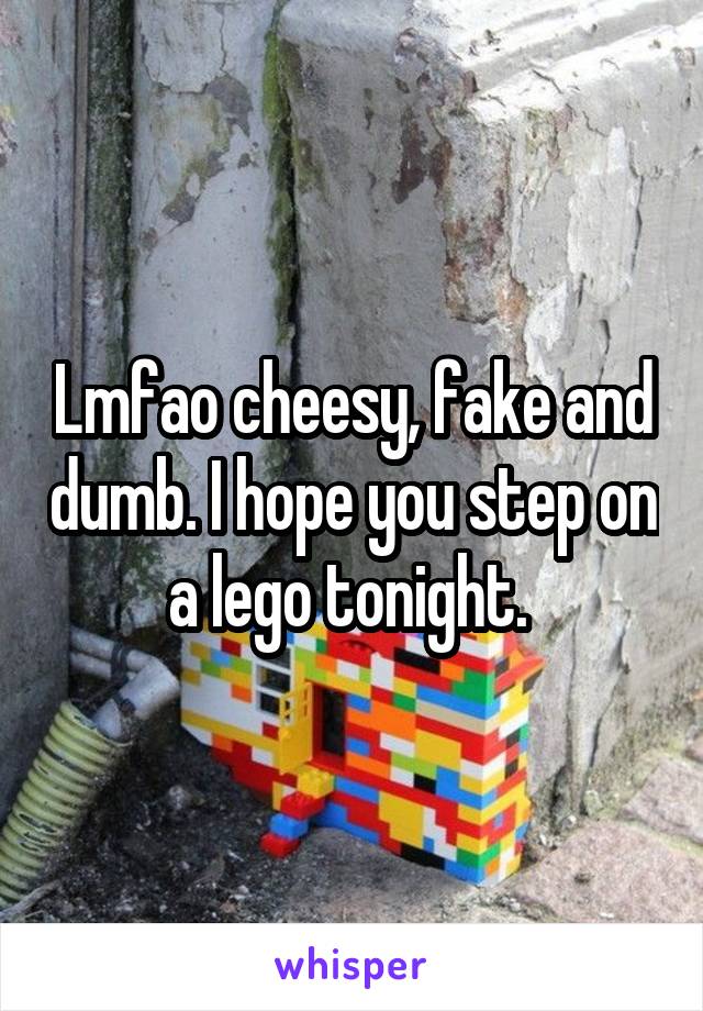 Lmfao cheesy, fake and dumb. I hope you step on a lego tonight. 