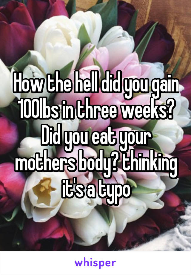 How the hell did you gain 100lbs in three weeks? Did you eat your mothers body? thinking it's a typo