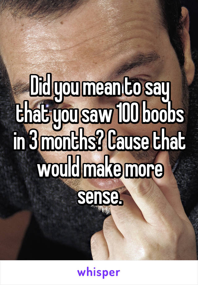Did you mean to say that you saw 100 boobs in 3 months? Cause that would make more sense.