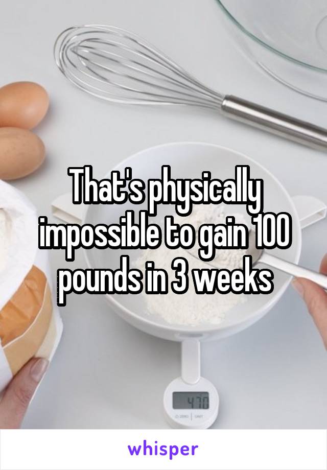 That's physically impossible to gain 100 pounds in 3 weeks