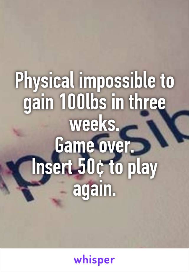 Physical impossible to gain 100lbs in three weeks.
Game over.
Insert 50¢ to play again.