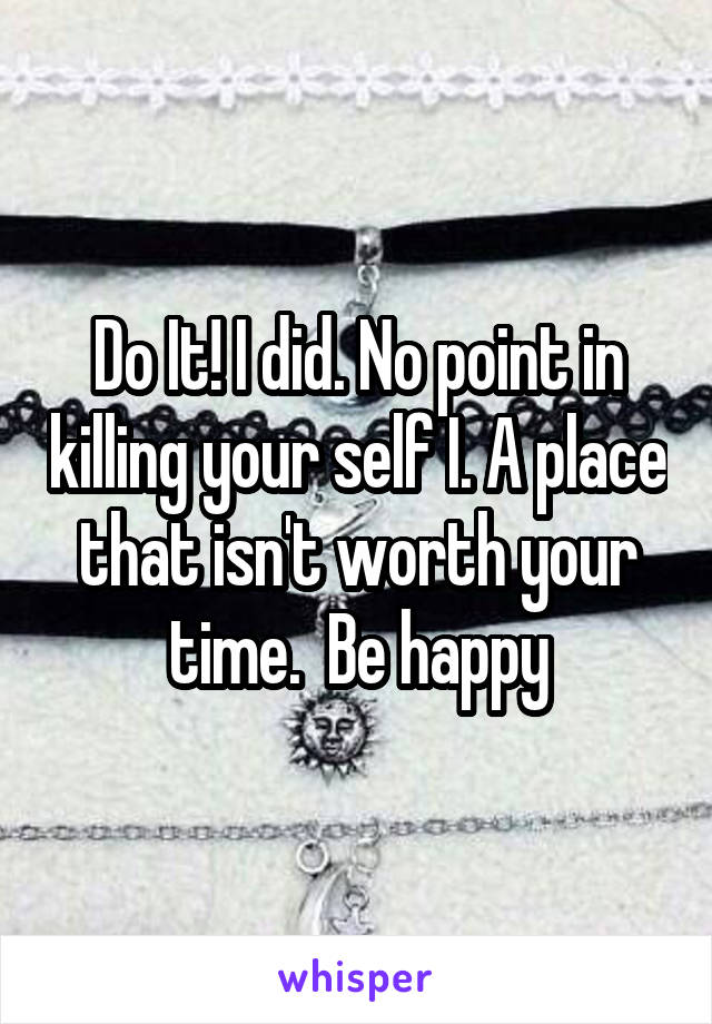 Do It! I did. No point in killing your self I. A place that isn't worth your time.  Be happy