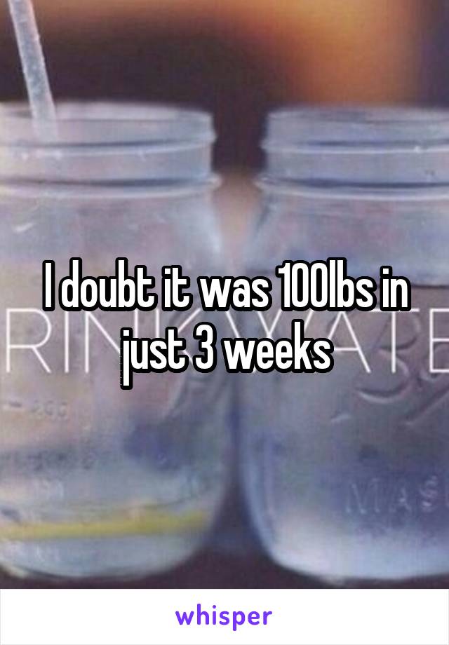 I doubt it was 100lbs in just 3 weeks