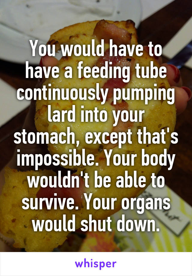 You would have to have a feeding tube continuously pumping lard into your stomach, except that's impossible. Your body wouldn't be able to survive. Your organs would shut down.