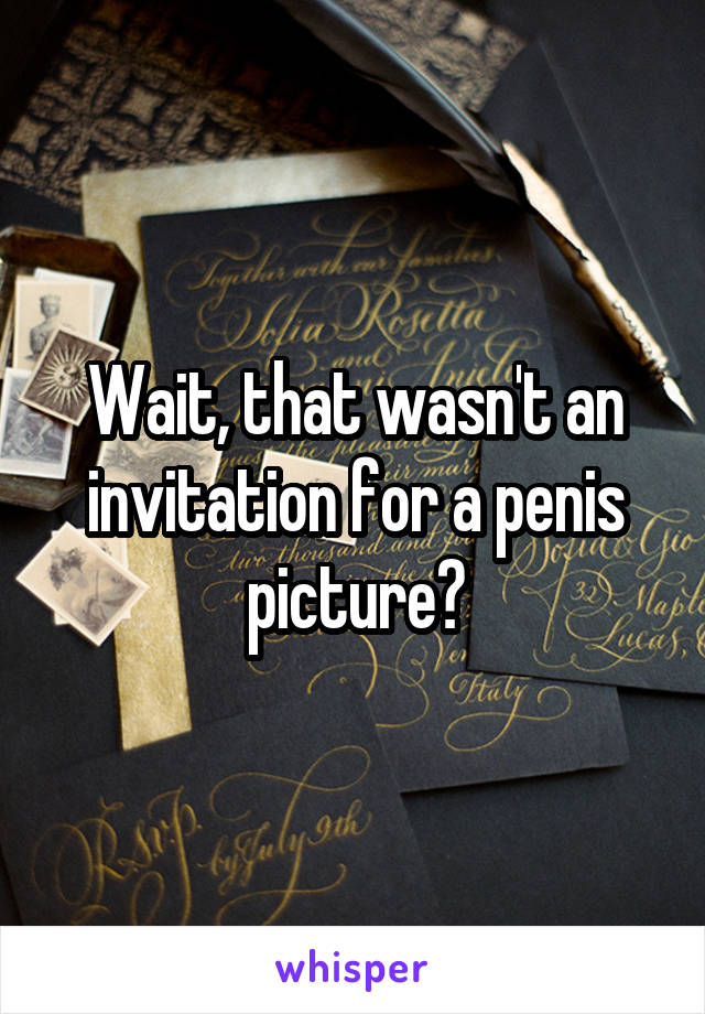 Wait, that wasn't an invitation for a penis picture?