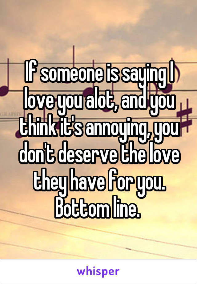 If someone is saying I love you alot, and you think it's annoying, you don't deserve the love they have for you. Bottom line. 