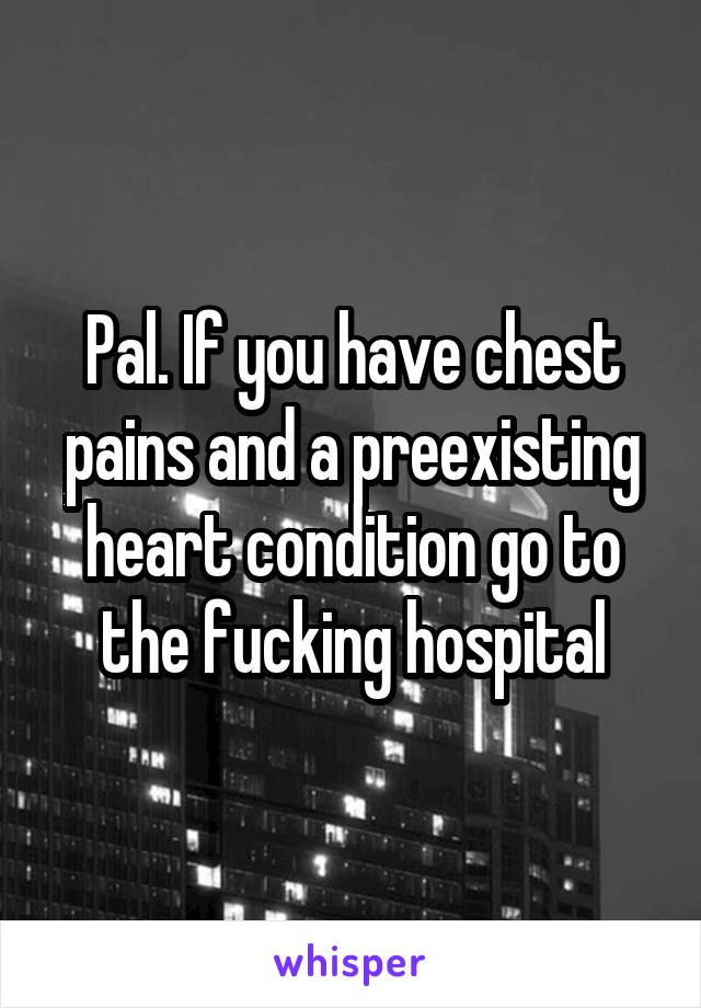 Pal. If you have chest pains and a preexisting heart condition go to the fucking hospital