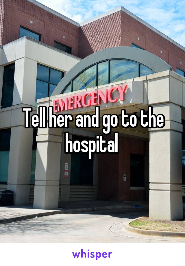 Tell her and go to the hospital 