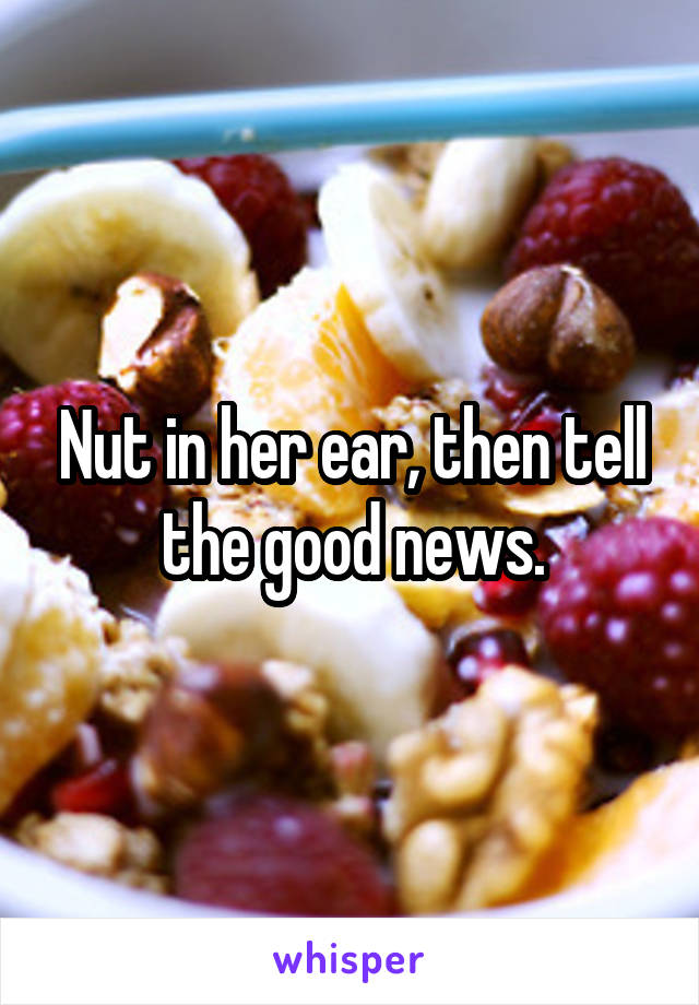 Nut in her ear, then tell the good news.