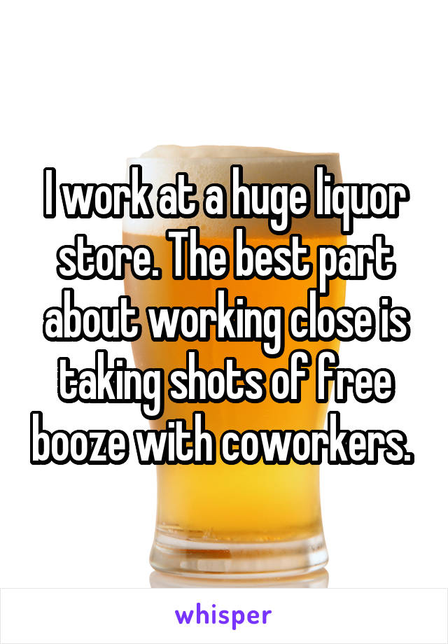 I work at a huge liquor store. The best part about working close is taking shots of free booze with coworkers. 