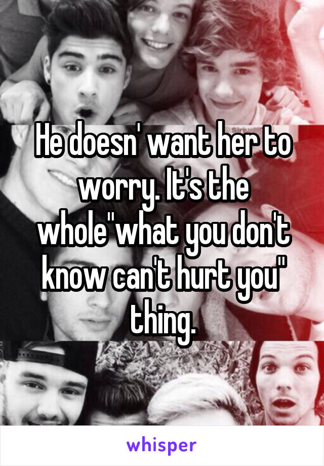 He doesn' want her to worry. It's the whole"what you don't know can't hurt you" thing.