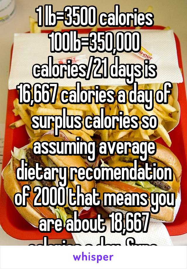 1 lb=3500 calories 100lb=350,000 calories/21 days is 16,667 calories a day of surplus calories so assuming average dietary recomendation of 2000 that means you are about 18,667 calories a day. Sure.