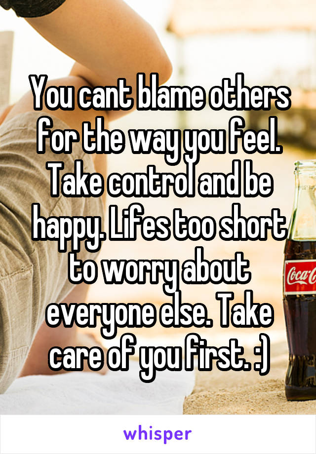 You cant blame others for the way you feel. Take control and be happy. Lifes too short to worry about everyone else. Take care of you first. :)