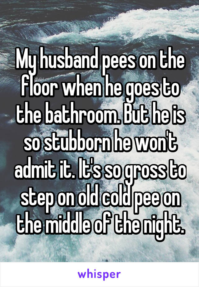 My husband pees on the floor when he goes to the bathroom. But he is so stubborn he won't admit it. It's so gross to step on old cold pee on the middle of the night.