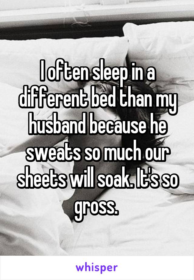 I often sleep in a different bed than my husband because he sweats so much our sheets will soak. It's so gross. 