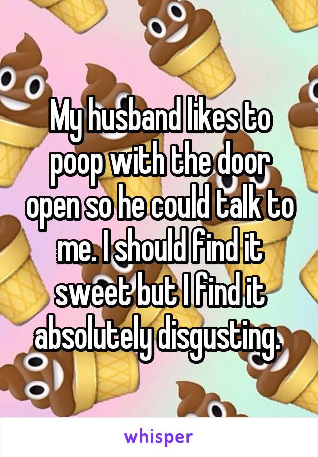 My husband likes to poop with the door open so he could talk to me. I should find it sweet but I find it absolutely disgusting. 