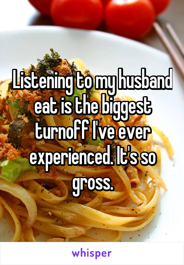 Listening to my husband eat is the biggest turnoff I've ever experienced. It's so gross.