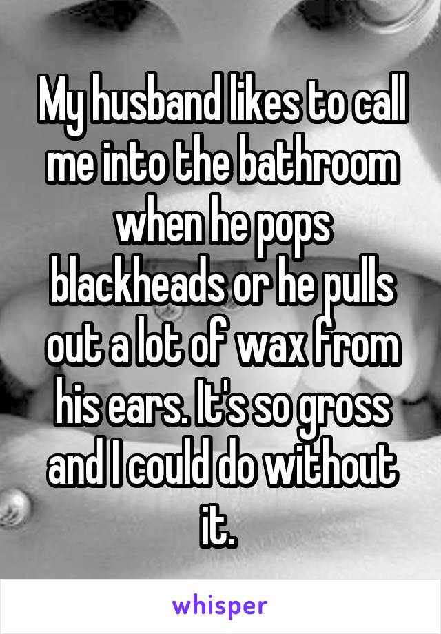 My husband likes to call me into the bathroom when he pops blackheads or he pulls out a lot of wax from his ears. It's so gross and I could do without it. 