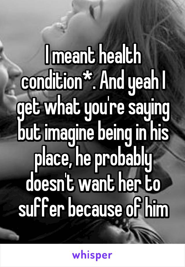 I meant health condition*. And yeah I get what you're saying but imagine being in his place, he probably doesn't want her to suffer because of him