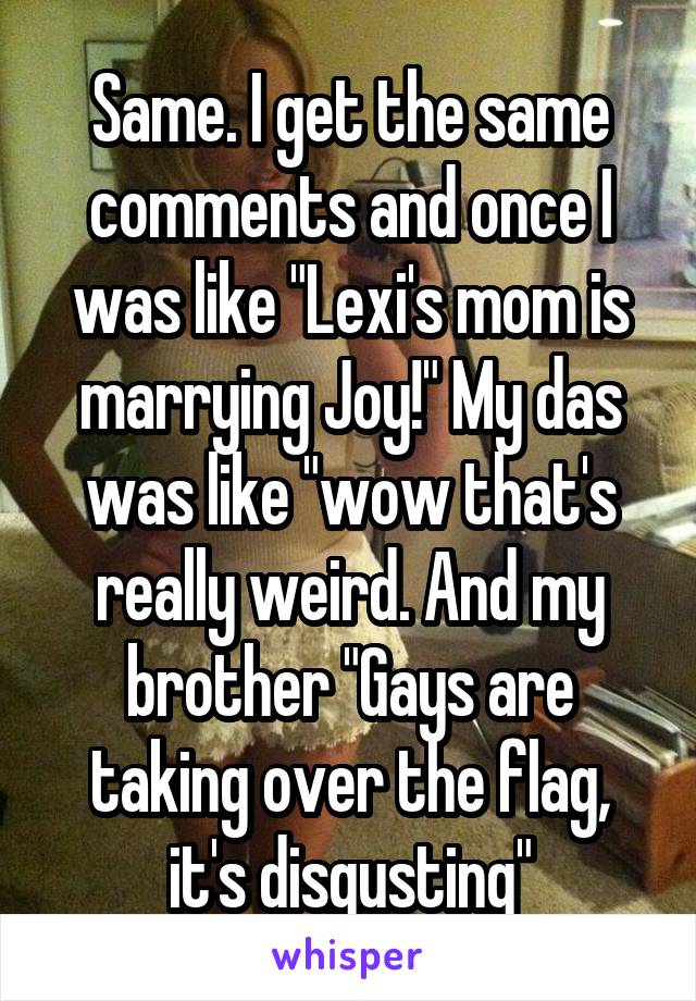 Same. I get the same comments and once I was like "Lexi's mom is marrying Joy!" My das was like "wow that's really weird. And my brother "Gays are taking over the flag, it's disgusting"