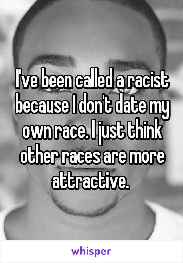 I've been called a racist because I don't date my own race. I just think other races are more attractive. 
