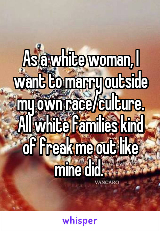 As a white woman, I want to marry outside my own race/culture. All white families kind of freak me out like mine did. 
