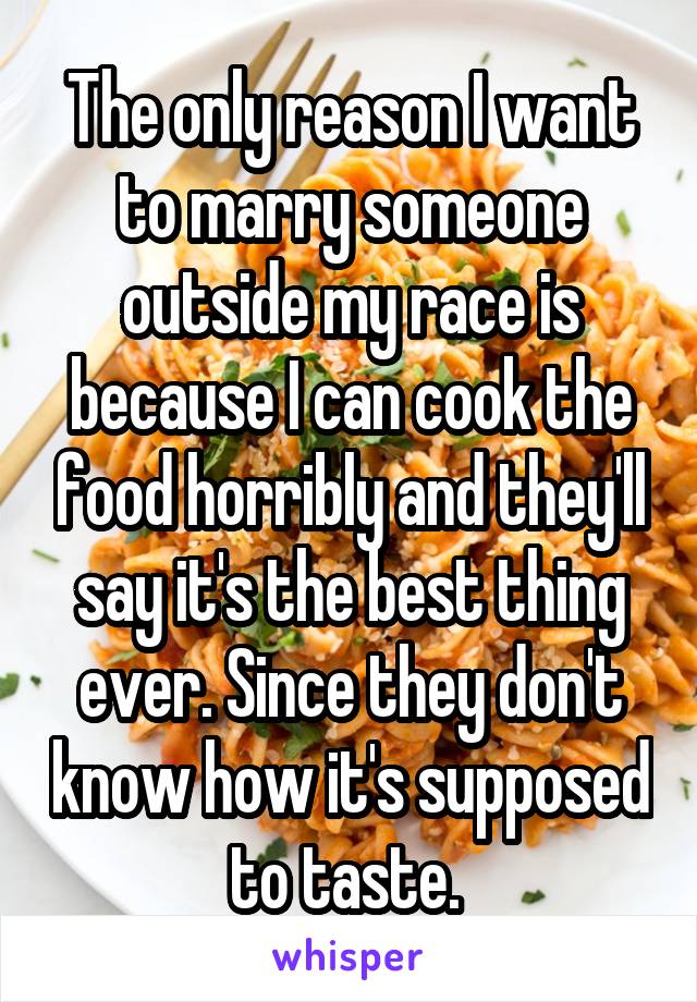 The only reason I want to marry someone outside my race is because I can cook the food horribly and they'll say it's the best thing ever. Since they don't know how it's supposed to taste. 