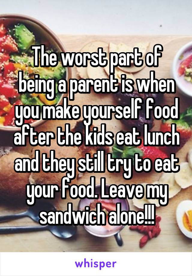 The worst part of being a parent is when you make yourself food after the kids eat lunch and they still try to eat your food. Leave my sandwich alone!!!