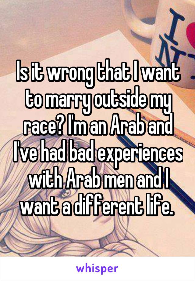 Is it wrong that I want to marry outside my race? I'm an Arab and I've had bad experiences with Arab men and I want a different life. 