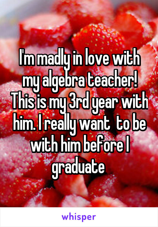 I'm madly in love with my algebra teacher! This is my 3rd year with him. I really want  to be with him before I graduate 