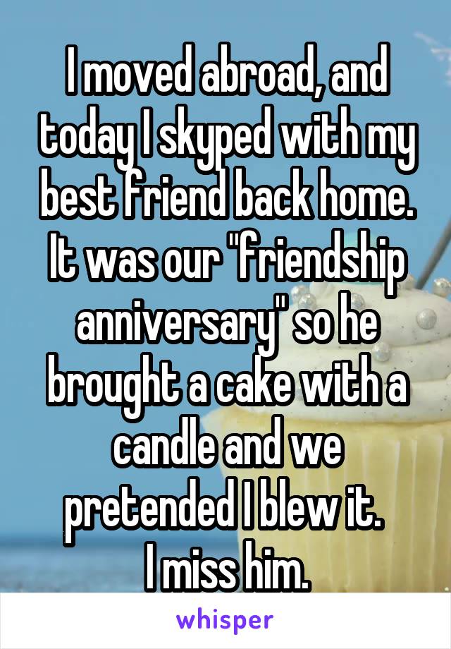 I moved abroad, and today I skyped with my best friend back home. It was our "friendship anniversary" so he brought a cake with a candle and we pretended I blew it. 
I miss him.
