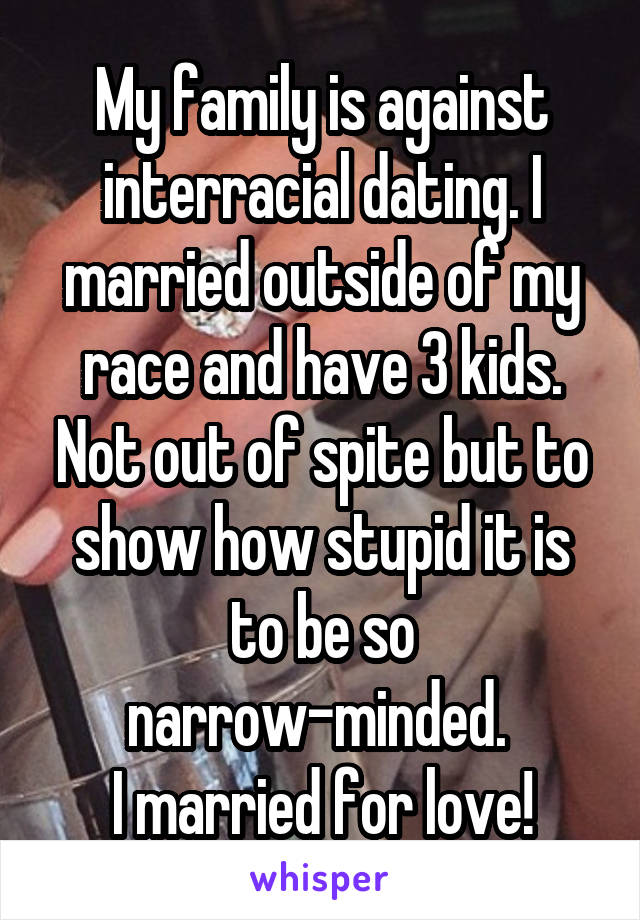 My family is against interracial dating. I married outside of my race and have 3 kids. Not out of spite but to show how stupid it is to be so narrow-minded. 
I married for love!