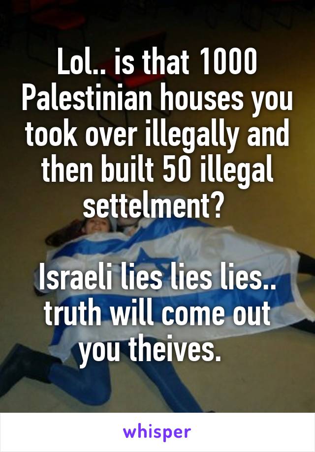 Lol.. is that 1000 Palestinian houses you took over illegally and then built 50 illegal settelment? 

Israeli lies lies lies.. truth will come out you theives.  
