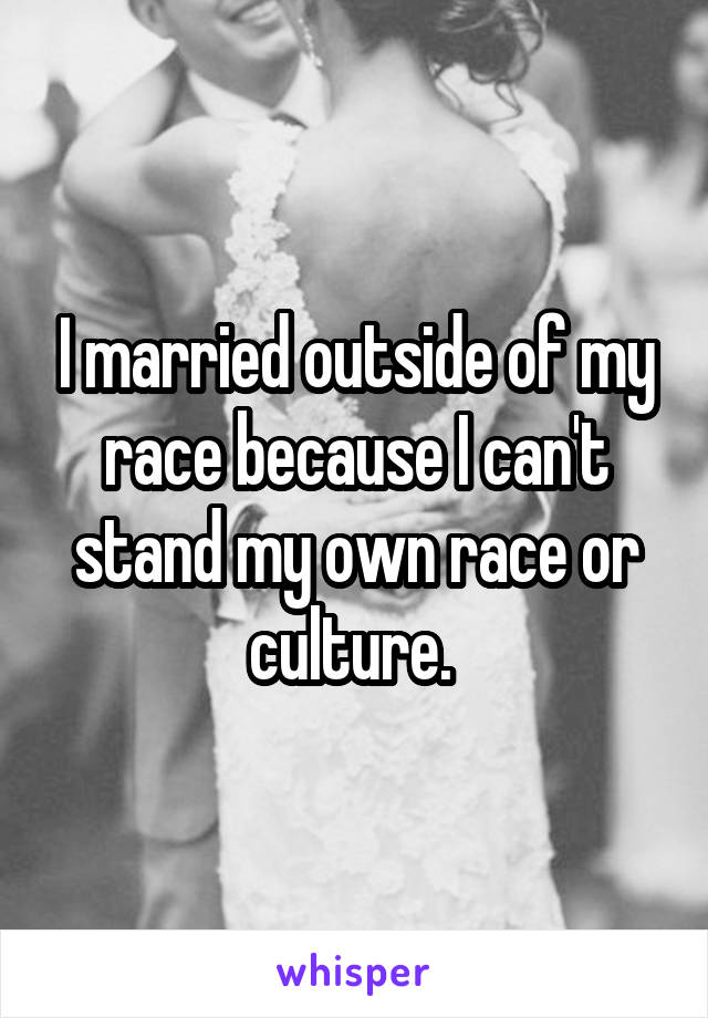 I married outside of my race because I can't stand my own race or culture. 