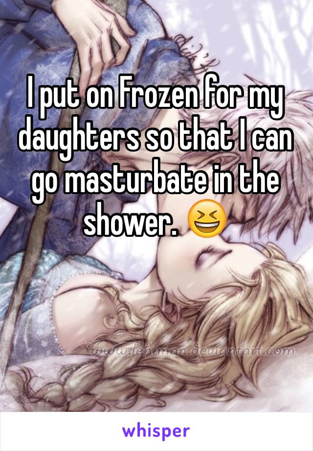 I put on Frozen for my daughters so that I can go masturbate in the shower. 😆